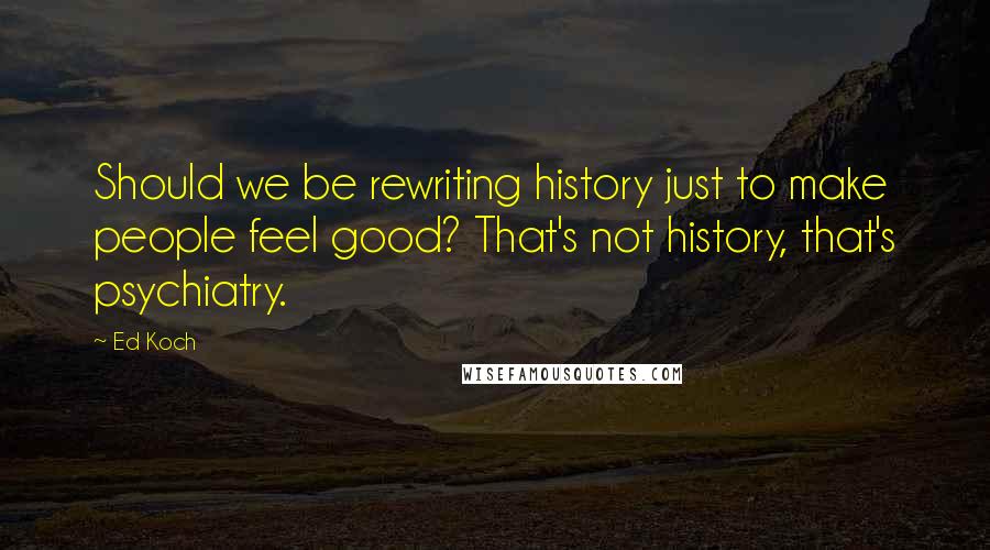 Ed Koch Quotes: Should we be rewriting history just to make people feel good? That's not history, that's psychiatry.