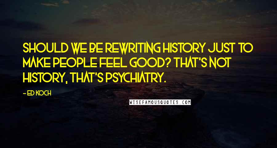 Ed Koch Quotes: Should we be rewriting history just to make people feel good? That's not history, that's psychiatry.