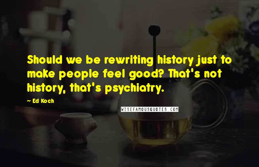 Ed Koch Quotes: Should we be rewriting history just to make people feel good? That's not history, that's psychiatry.