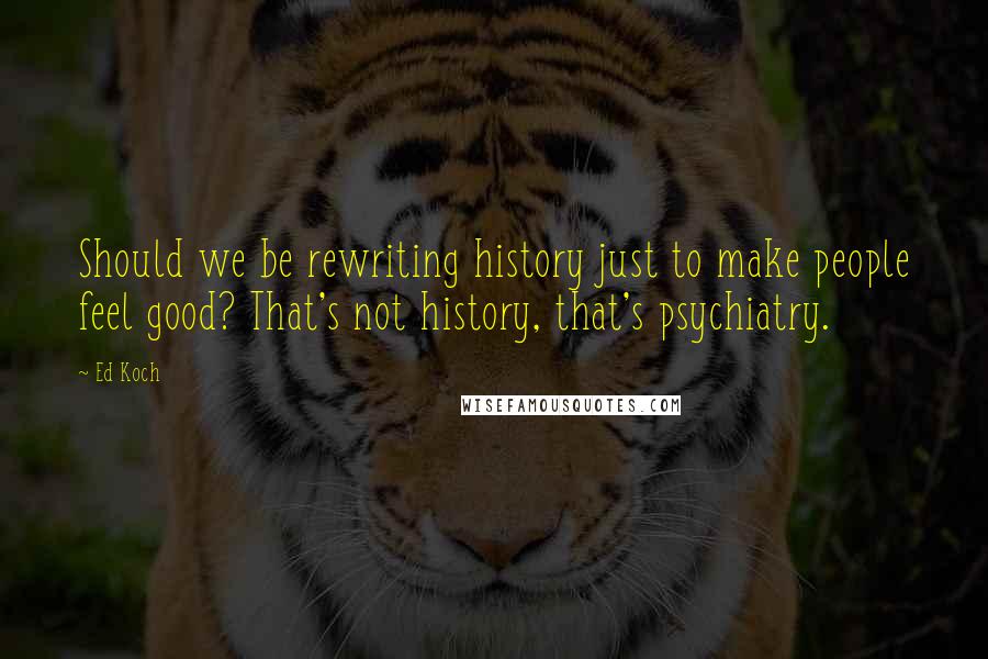 Ed Koch Quotes: Should we be rewriting history just to make people feel good? That's not history, that's psychiatry.