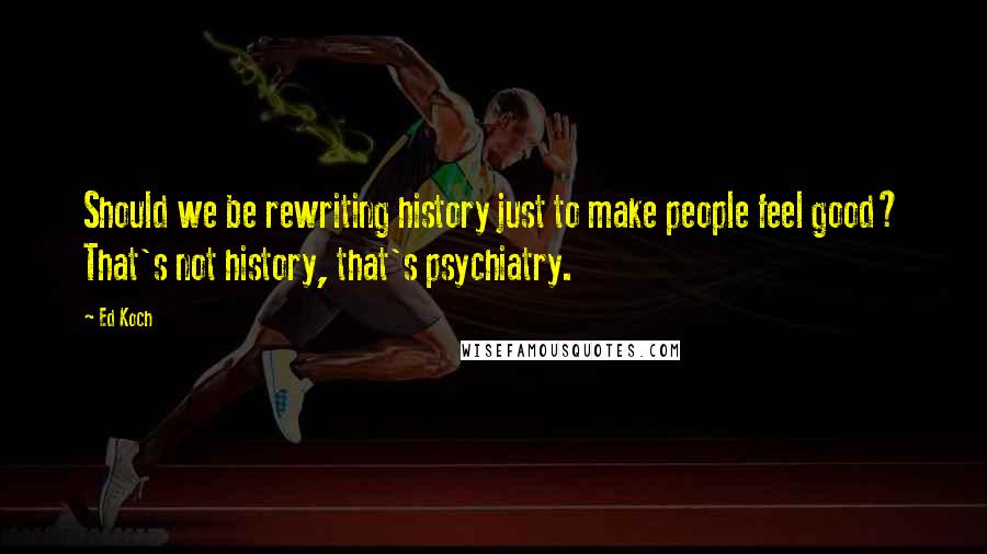 Ed Koch Quotes: Should we be rewriting history just to make people feel good? That's not history, that's psychiatry.