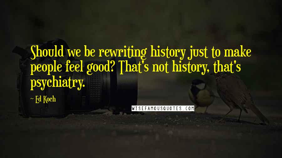 Ed Koch Quotes: Should we be rewriting history just to make people feel good? That's not history, that's psychiatry.