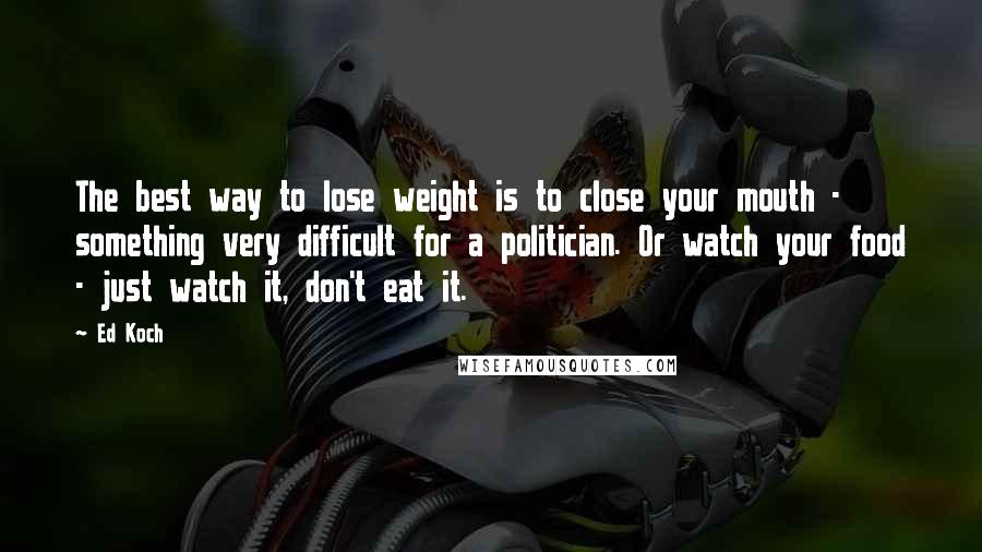 Ed Koch Quotes: The best way to lose weight is to close your mouth - something very difficult for a politician. Or watch your food - just watch it, don't eat it.