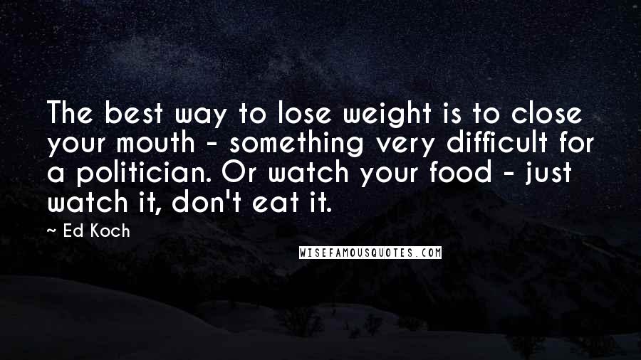 Ed Koch Quotes: The best way to lose weight is to close your mouth - something very difficult for a politician. Or watch your food - just watch it, don't eat it.