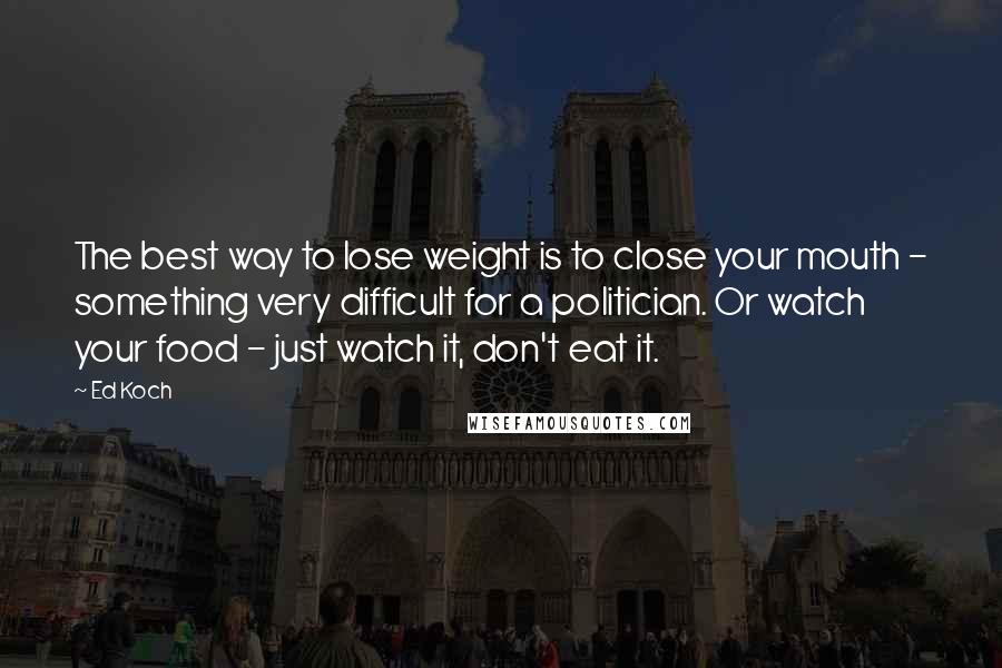 Ed Koch Quotes: The best way to lose weight is to close your mouth - something very difficult for a politician. Or watch your food - just watch it, don't eat it.