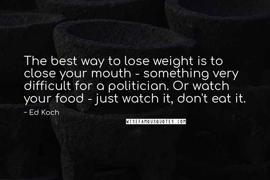 Ed Koch Quotes: The best way to lose weight is to close your mouth - something very difficult for a politician. Or watch your food - just watch it, don't eat it.