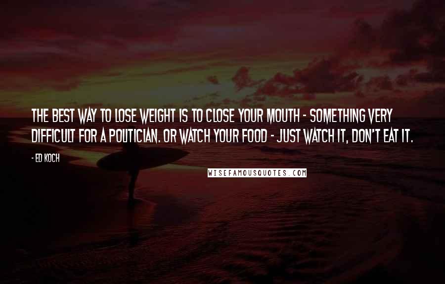 Ed Koch Quotes: The best way to lose weight is to close your mouth - something very difficult for a politician. Or watch your food - just watch it, don't eat it.