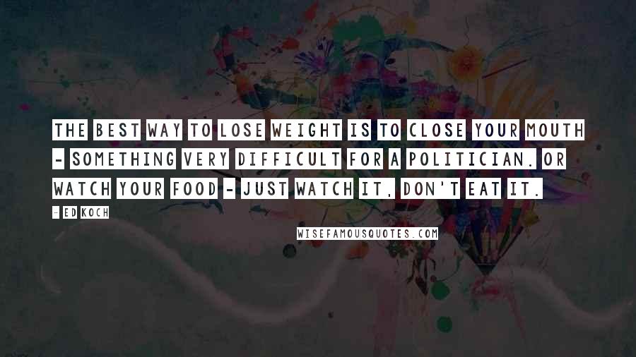 Ed Koch Quotes: The best way to lose weight is to close your mouth - something very difficult for a politician. Or watch your food - just watch it, don't eat it.