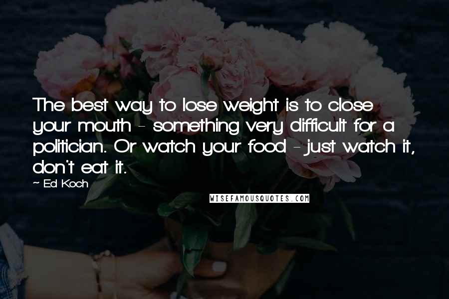 Ed Koch Quotes: The best way to lose weight is to close your mouth - something very difficult for a politician. Or watch your food - just watch it, don't eat it.