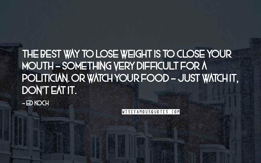 Ed Koch Quotes: The best way to lose weight is to close your mouth - something very difficult for a politician. Or watch your food - just watch it, don't eat it.