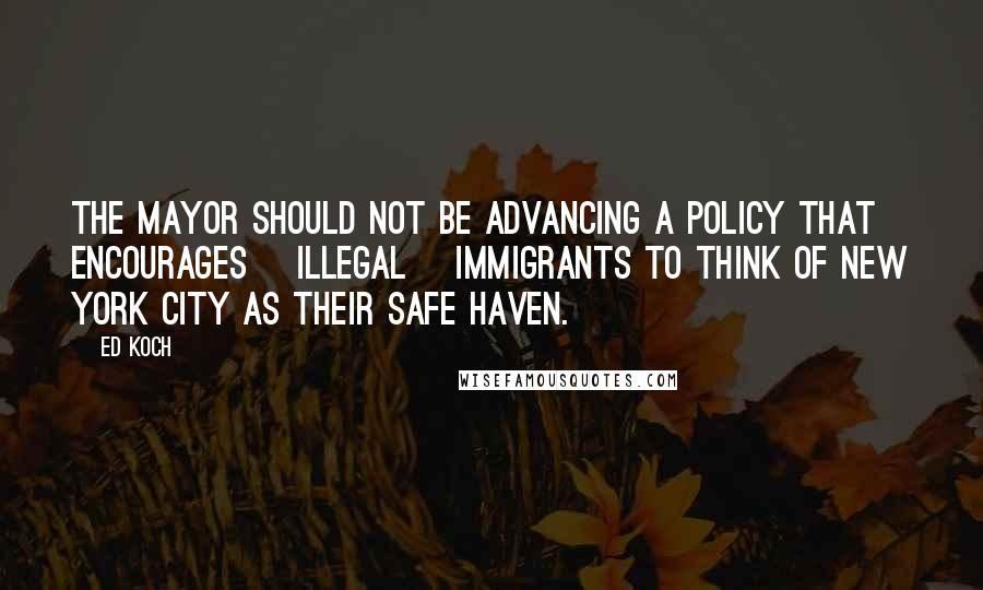 Ed Koch Quotes: The mayor should not be advancing a policy that encourages [illegal] immigrants to think of New York City as their safe haven.