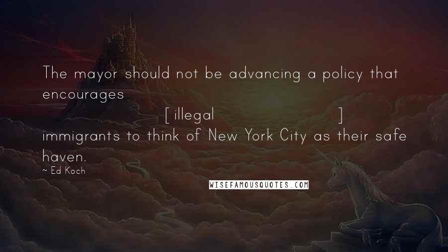 Ed Koch Quotes: The mayor should not be advancing a policy that encourages [illegal] immigrants to think of New York City as their safe haven.