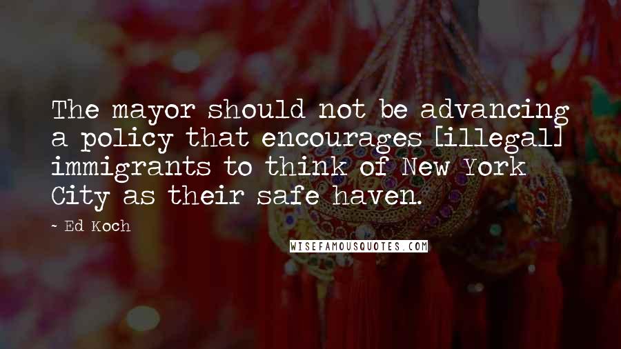 Ed Koch Quotes: The mayor should not be advancing a policy that encourages [illegal] immigrants to think of New York City as their safe haven.