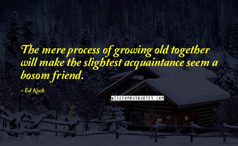 Ed Koch Quotes: The mere process of growing old together will make the slightest acquaintance seem a bosom friend.