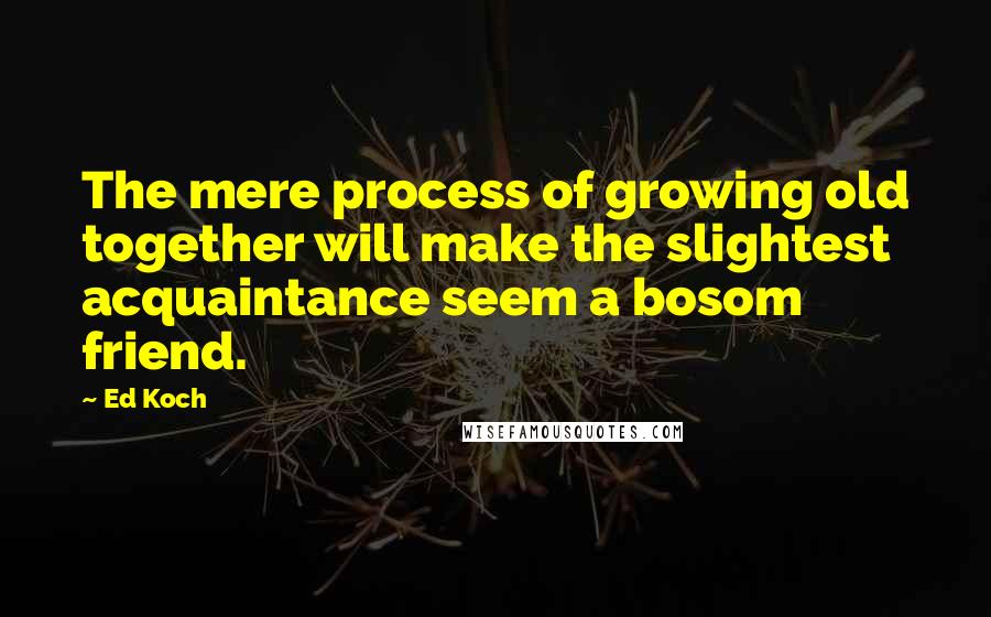 Ed Koch Quotes: The mere process of growing old together will make the slightest acquaintance seem a bosom friend.