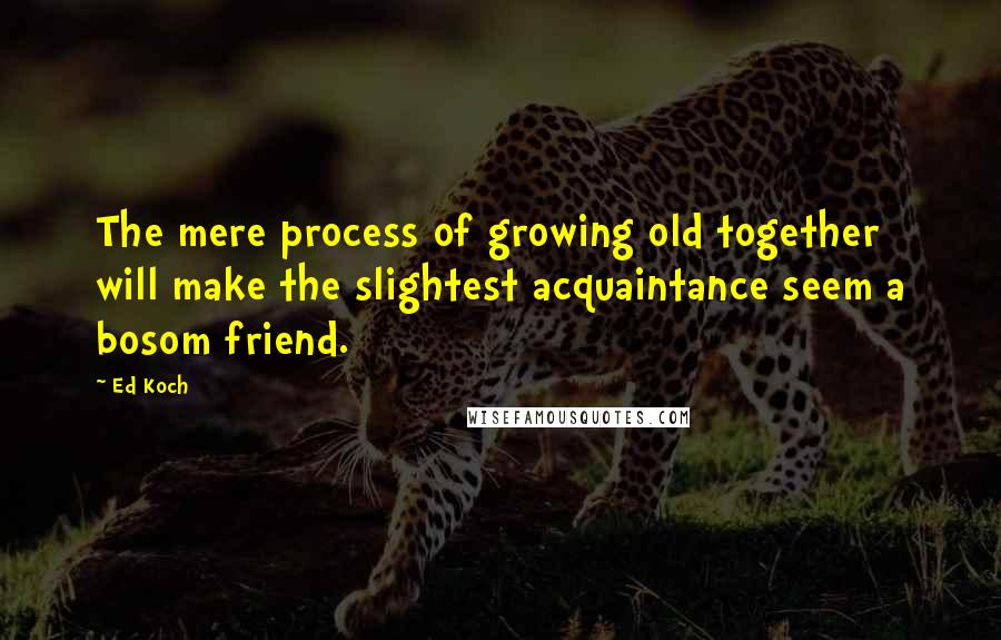 Ed Koch Quotes: The mere process of growing old together will make the slightest acquaintance seem a bosom friend.