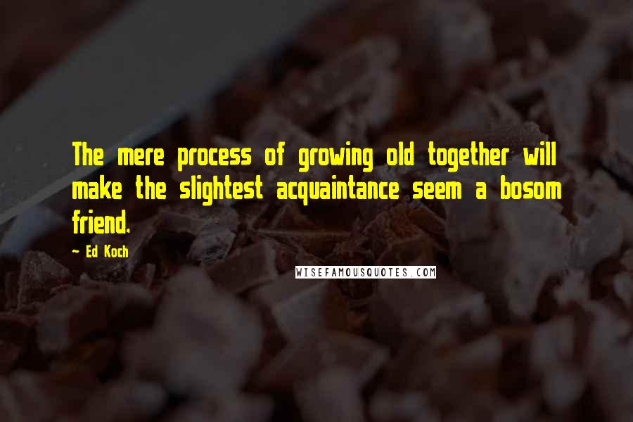 Ed Koch Quotes: The mere process of growing old together will make the slightest acquaintance seem a bosom friend.