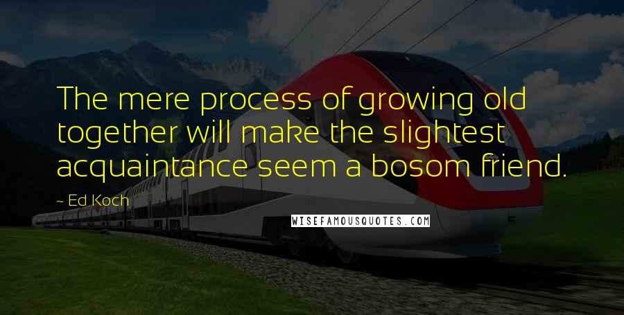 Ed Koch Quotes: The mere process of growing old together will make the slightest acquaintance seem a bosom friend.