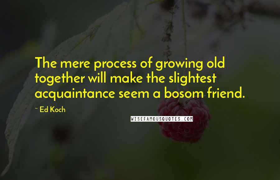 Ed Koch Quotes: The mere process of growing old together will make the slightest acquaintance seem a bosom friend.