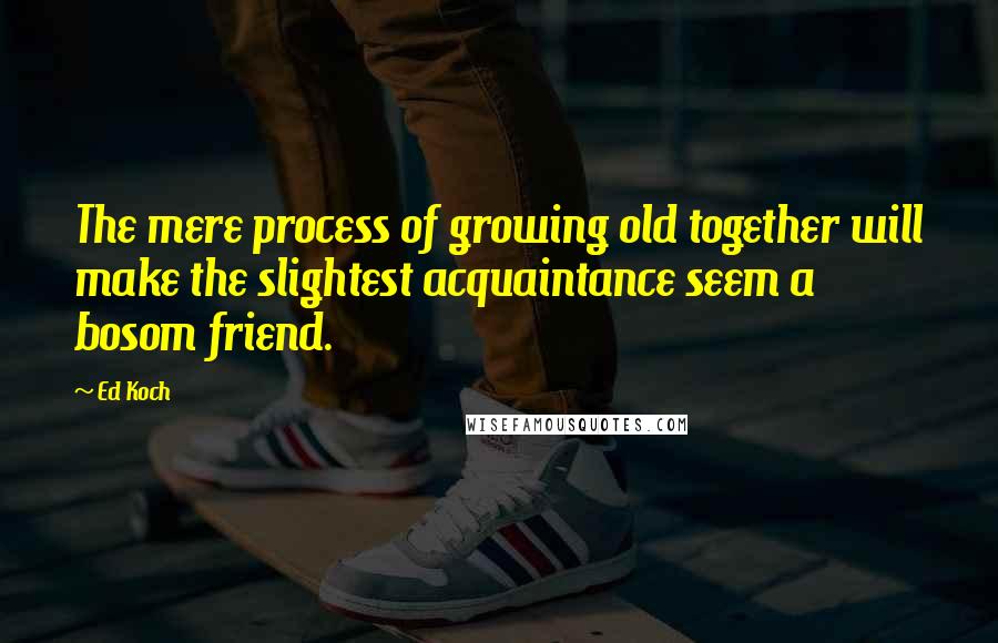 Ed Koch Quotes: The mere process of growing old together will make the slightest acquaintance seem a bosom friend.