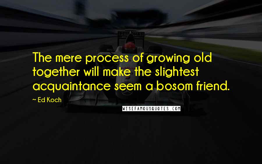 Ed Koch Quotes: The mere process of growing old together will make the slightest acquaintance seem a bosom friend.