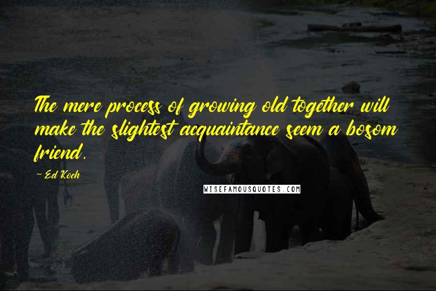 Ed Koch Quotes: The mere process of growing old together will make the slightest acquaintance seem a bosom friend.