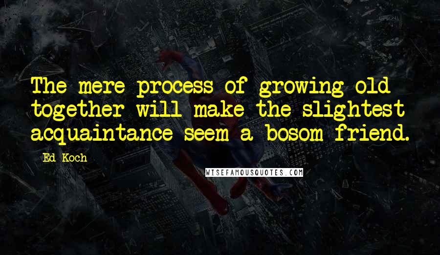 Ed Koch Quotes: The mere process of growing old together will make the slightest acquaintance seem a bosom friend.