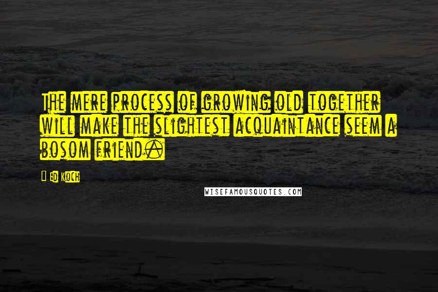 Ed Koch Quotes: The mere process of growing old together will make the slightest acquaintance seem a bosom friend.