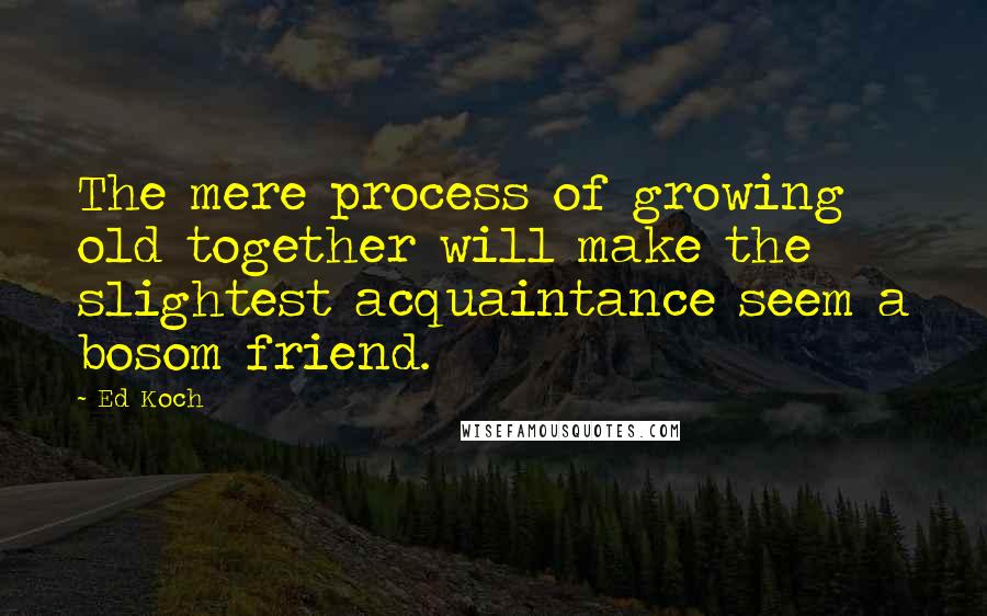 Ed Koch Quotes: The mere process of growing old together will make the slightest acquaintance seem a bosom friend.