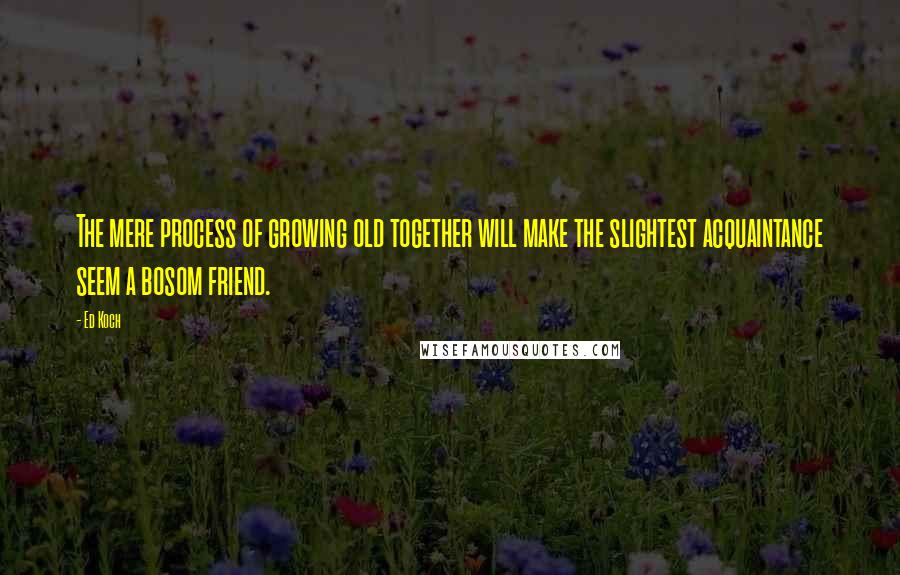 Ed Koch Quotes: The mere process of growing old together will make the slightest acquaintance seem a bosom friend.