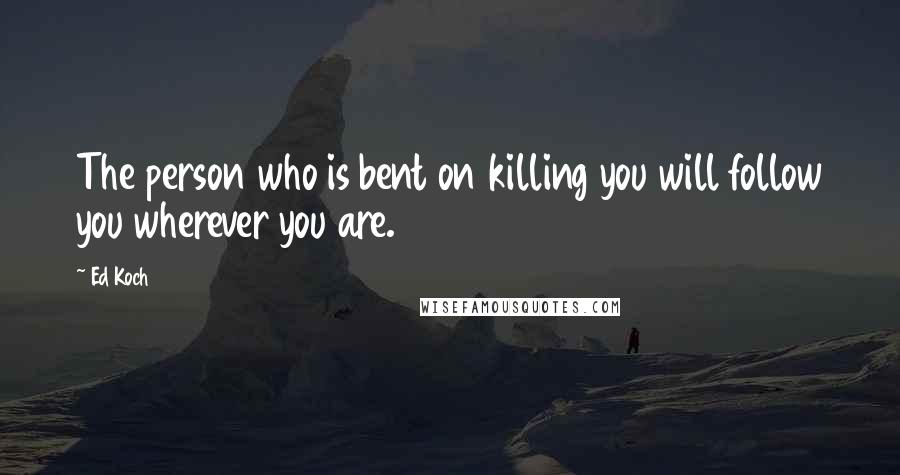 Ed Koch Quotes: The person who is bent on killing you will follow you wherever you are.