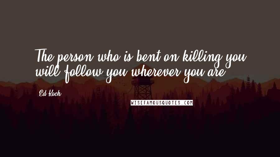 Ed Koch Quotes: The person who is bent on killing you will follow you wherever you are.