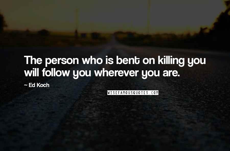 Ed Koch Quotes: The person who is bent on killing you will follow you wherever you are.