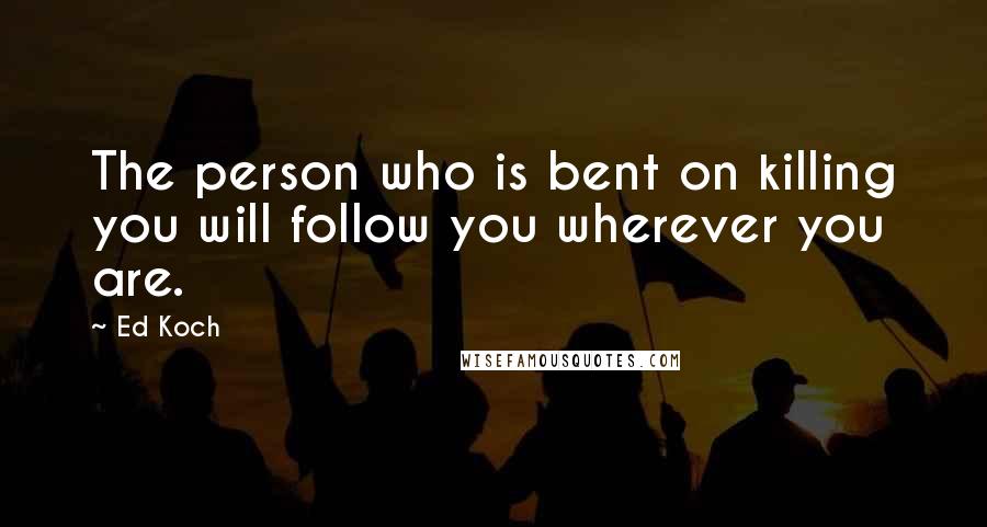 Ed Koch Quotes: The person who is bent on killing you will follow you wherever you are.