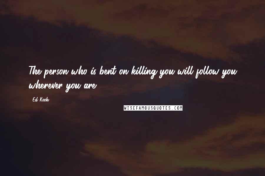 Ed Koch Quotes: The person who is bent on killing you will follow you wherever you are.