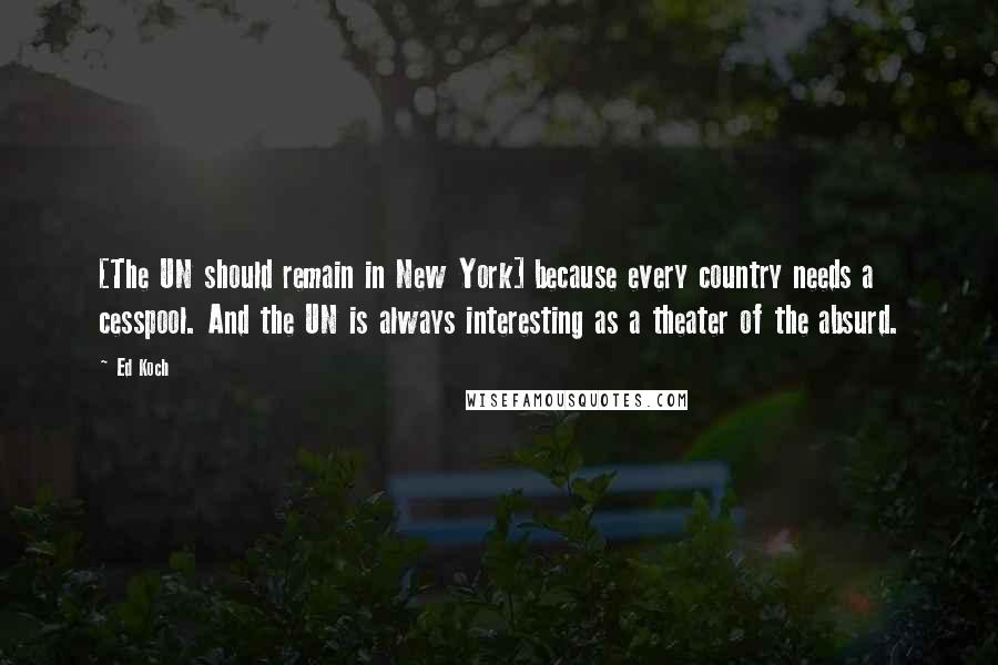 Ed Koch Quotes: [The UN should remain in New York] because every country needs a cesspool. And the UN is always interesting as a theater of the absurd.