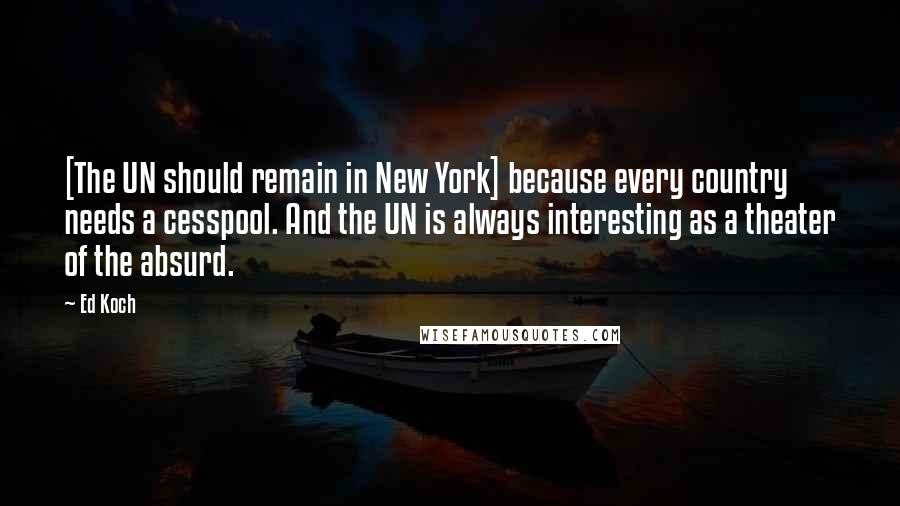 Ed Koch Quotes: [The UN should remain in New York] because every country needs a cesspool. And the UN is always interesting as a theater of the absurd.
