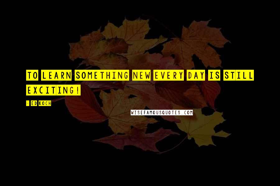 Ed Koch Quotes: To learn something new every day is still exciting!