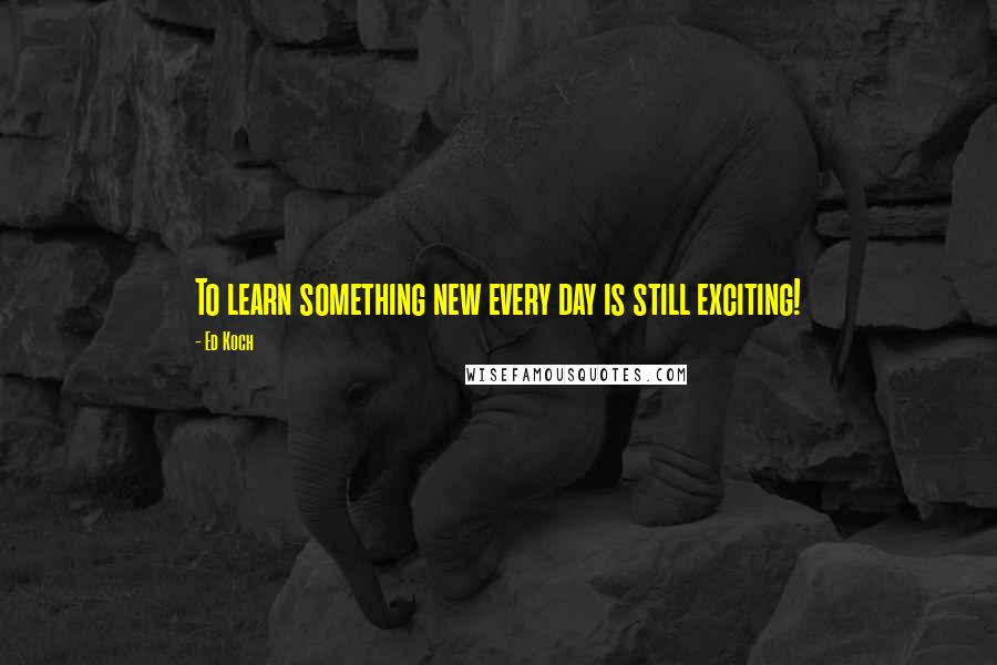 Ed Koch Quotes: To learn something new every day is still exciting!