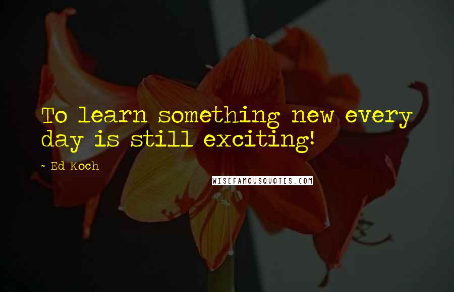 Ed Koch Quotes: To learn something new every day is still exciting!