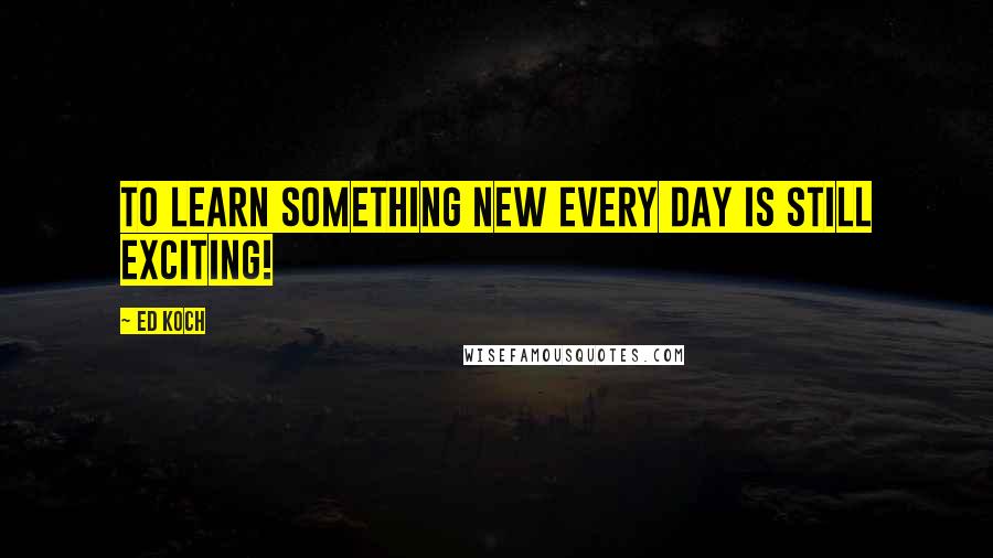 Ed Koch Quotes: To learn something new every day is still exciting!