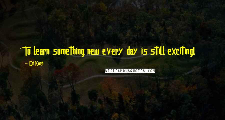 Ed Koch Quotes: To learn something new every day is still exciting!