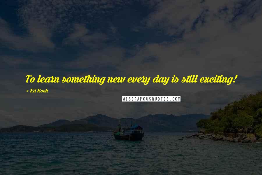 Ed Koch Quotes: To learn something new every day is still exciting!