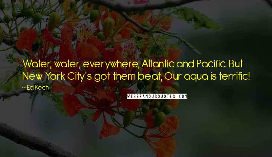 Ed Koch Quotes: Water, water, everywhere, Atlantic and Pacific. But New York City's got them beat, Our aqua is terrific!