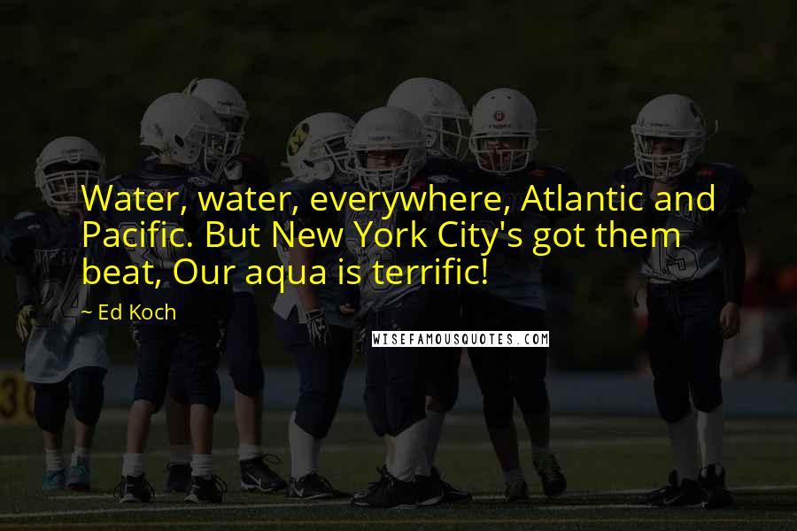 Ed Koch Quotes: Water, water, everywhere, Atlantic and Pacific. But New York City's got them beat, Our aqua is terrific!