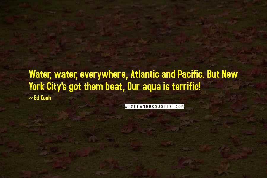 Ed Koch Quotes: Water, water, everywhere, Atlantic and Pacific. But New York City's got them beat, Our aqua is terrific!