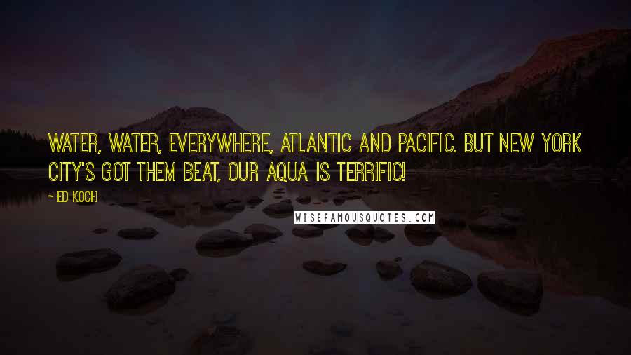 Ed Koch Quotes: Water, water, everywhere, Atlantic and Pacific. But New York City's got them beat, Our aqua is terrific!