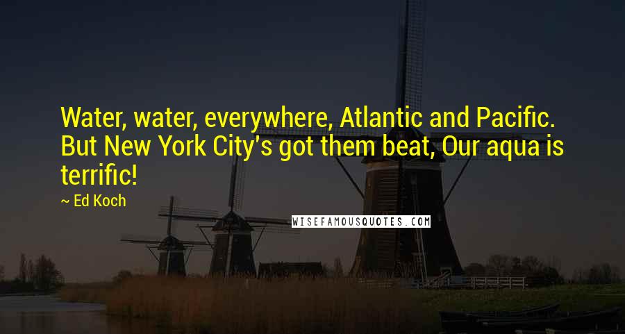 Ed Koch Quotes: Water, water, everywhere, Atlantic and Pacific. But New York City's got them beat, Our aqua is terrific!