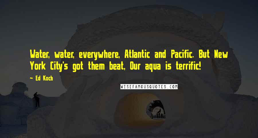 Ed Koch Quotes: Water, water, everywhere, Atlantic and Pacific. But New York City's got them beat, Our aqua is terrific!