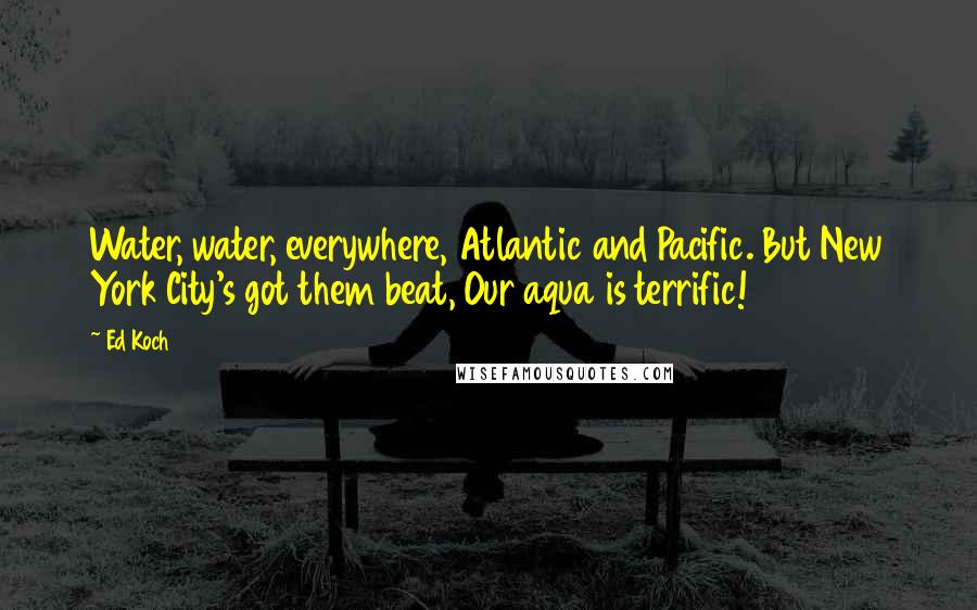 Ed Koch Quotes: Water, water, everywhere, Atlantic and Pacific. But New York City's got them beat, Our aqua is terrific!